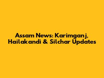 Assam News: Karimganj, Hailakandi & Silchar Updates