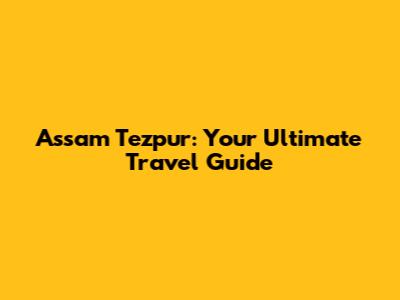 Assam Tezpur: Your Ultimate Travel Guide
