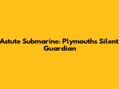 Astute Submarine: Plymouth's Silent Guardian