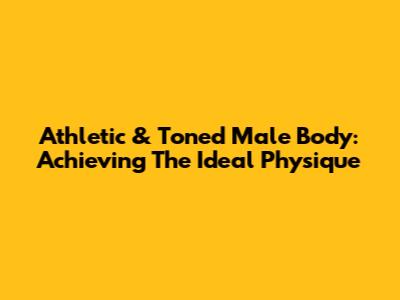 Athletic & Toned Male Body: Achieving The Ideal Physique