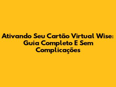 Ativando Seu Cartão Virtual Wise: Guia Completo E Sem Complicações