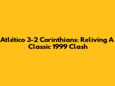 Atlético 3-2 Corinthians: Reliving A Classic 1999 Clash