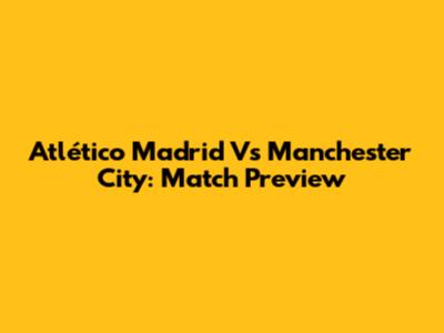 Atlético Madrid Vs Manchester City: Match Preview
