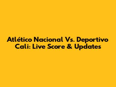 Atlético Nacional Vs. Deportivo Cali: Live Score & Updates