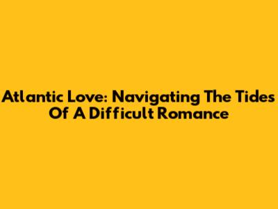 Atlantic Love: Navigating The Tides Of A Difficult Romance