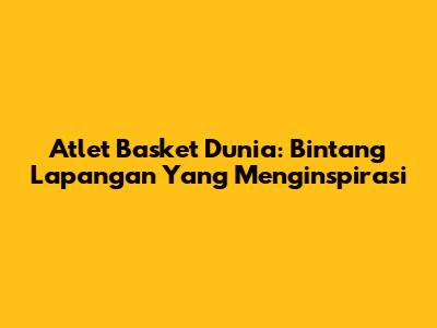 Atlet Basket Dunia: Bintang Lapangan Yang Menginspirasi