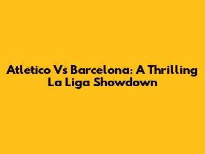 Atletico Vs Barcelona: A Thrilling La Liga Showdown