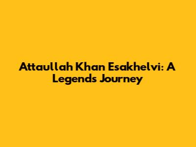 Attaullah Khan Esakhelvi: A Legend's Journey