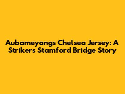 Aubameyang's Chelsea Jersey: A Striker's Stamford Bridge Story