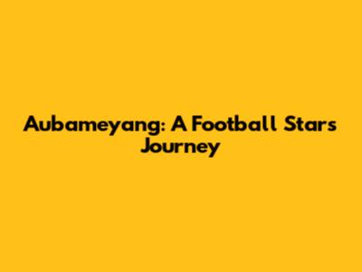 Aubameyang: A Football Star's Journey