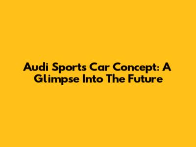 Audi Sports Car Concept: A Glimpse Into The Future
