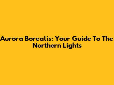 Aurora Borealis: Your Guide To The Northern Lights
