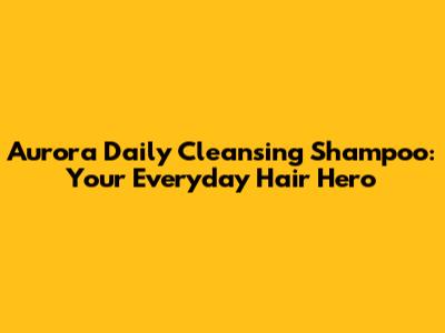 Aurora Daily Cleansing Shampoo: Your Everyday Hair Hero