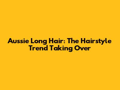 Aussie Long Hair: The Hairstyle Trend Taking Over