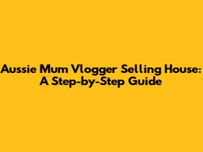 Aussie Mum Vlogger Selling House: A Step-by-Step Guide