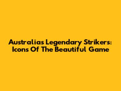 Australia's Legendary Strikers: Icons Of The Beautiful Game