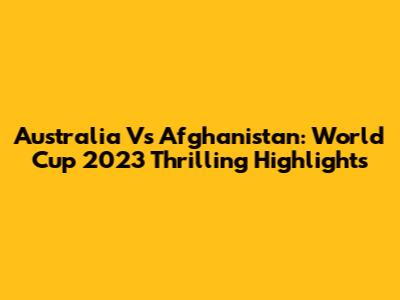 Australia Vs Afghanistan: World Cup 2023 Thrilling Highlights