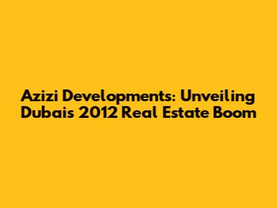 Azizi Developments: Unveiling Dubai's 2012 Real Estate Boom
