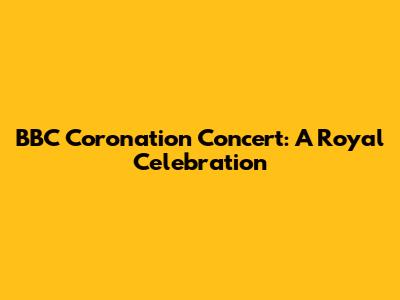 BBC Coronation Concert: A Royal Celebration