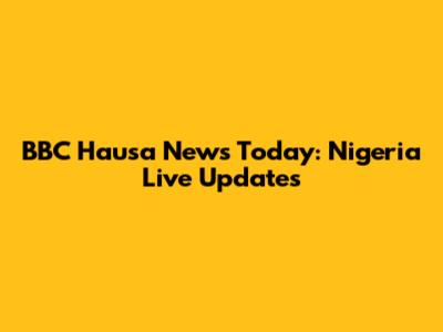 BBC Hausa News Today: Nigeria Live Updates