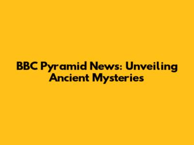 BBC Pyramid News: Unveiling Ancient Mysteries