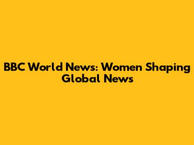 BBC World News: Women Shaping Global News