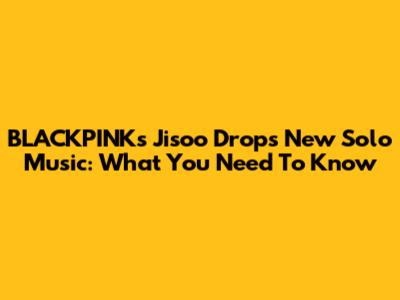 BLACKPINK's Jisoo Drops New Solo Music: What You Need To Know