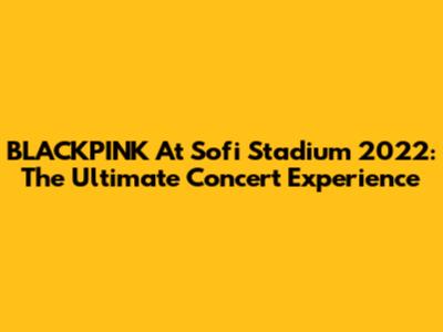 BLACKPINK At Sofi Stadium 2022: The Ultimate Concert Experience