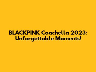 BLACKPINK Coachella 2023: Unforgettable Moments!