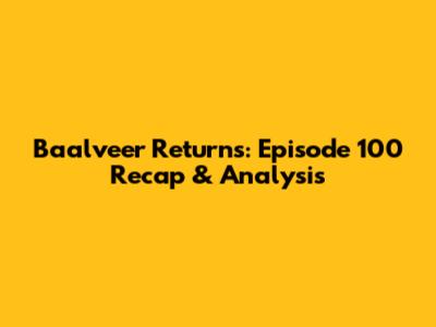 Baalveer Returns: Episode 100 Recap & Analysis
