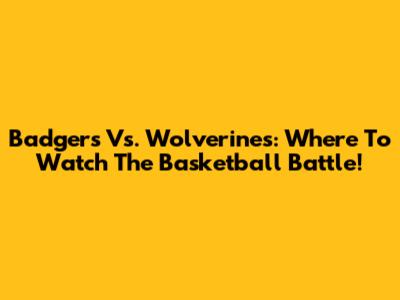 Badgers Vs. Wolverines: Where To Watch The Basketball Battle!