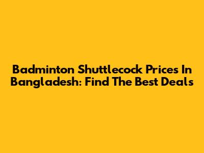 Badminton Shuttlecock Prices In Bangladesh: Find The Best Deals