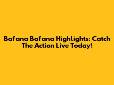 Bafana Bafana Highlights: Catch The Action Live Today!