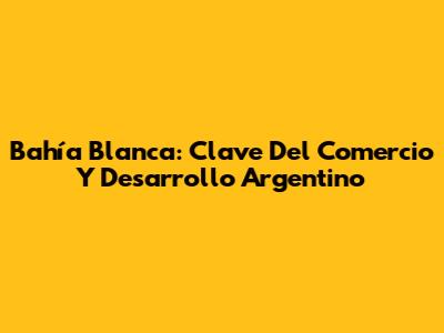 Bahía Blanca: Clave Del Comercio Y Desarrollo Argentino