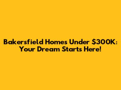 Bakersfield Homes Under $300K: Your Dream Starts Here!