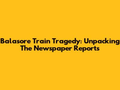 Balasore Train Tragedy: Unpacking The Newspaper Reports