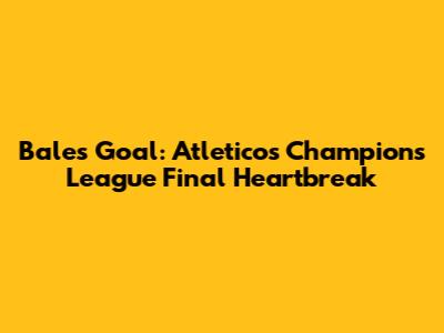 Bale's Goal: Atletico's Champions League Final Heartbreak