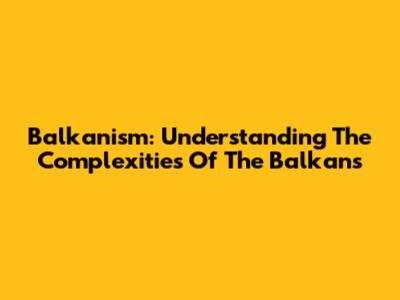 Balkanism: Understanding The Complexities Of The Balkans