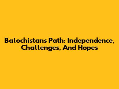 Balochistan's Path: Independence, Challenges, And Hopes