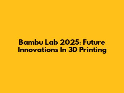 Bambu Lab 2025: Future Innovations In 3D Printing