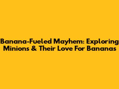 Banana-Fueled Mayhem: Exploring Minions & Their Love For Bananas