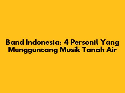 Band Indonesia: 4 Personil Yang Mengguncang Musik Tanah Air