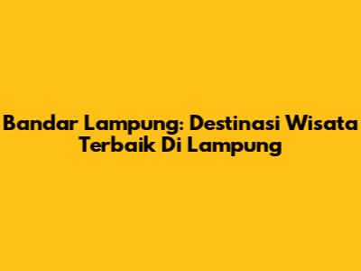 Bandar Lampung: Destinasi Wisata Terbaik Di Lampung