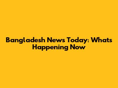 Bangladesh News Today: What's Happening Now