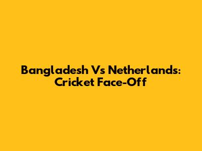 Bangladesh Vs Netherlands: Cricket Face-Off