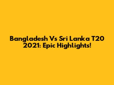 Bangladesh Vs Sri Lanka T20 2021: Epic Highlights!