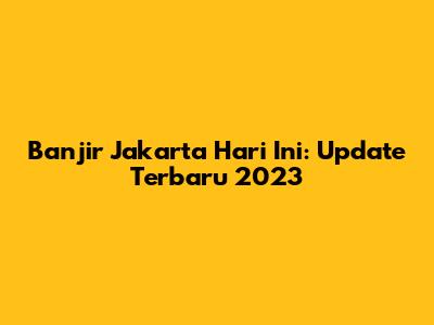 Banjir Jakarta Hari Ini: Update Terbaru 2023