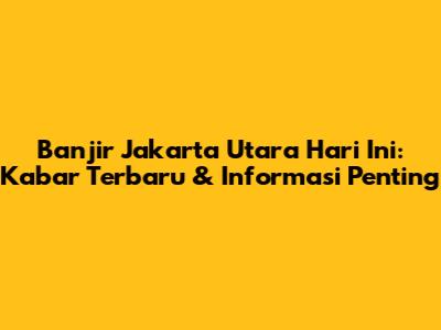 Banjir Jakarta Utara Hari Ini: Kabar Terbaru & Informasi Penting