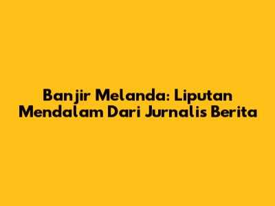 Banjir Melanda: Liputan Mendalam Dari Jurnalis Berita