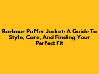 Barbour Puffer Jacket: A Guide To Style, Care, And Finding Your Perfect Fit